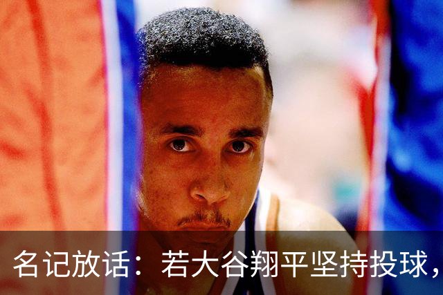 名记放话：若大谷翔平坚持投球，道奇应考虑交易他