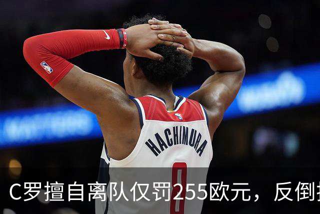 C罗擅自离队仅罚255欧元，反倒把主帅热苏斯架到火上烤：难题在哪